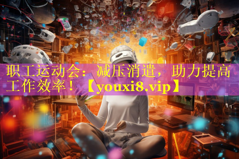 职工运动会：减压消遣，助力提高工作效率！