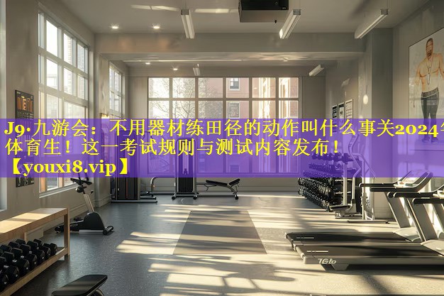 不用器材练田径的动作叫什么事关2024年体育生!这一考试规则与测试内容发布! 不用器材练田径的动作叫什么事关2024年体育生!这一考试规则与测试内容发布!